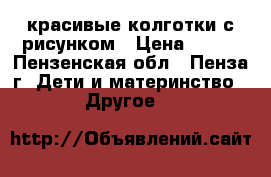 красивые колготки с рисунком › Цена ­ 100 - Пензенская обл., Пенза г. Дети и материнство » Другое   